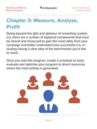 Building an Effective                        Chapter 3: Measure,
Referral Program                                  Analyze, Profit




Chapter 3: Measure, Analyze,
Profit
Going beyond the glitz and glamour of rewarding custom-
ers, there are a number of logistical components that must
be stored and measured to gain the most utility from your
campaign and better understand how successful it is, in-
cluding having a clear idea of the benchmarks you’d like
to reach.

Once you start the program, create a schedule to track,
evaluate and optimize your program to direct resources
where the most activity is generated.




                           Page 11
 