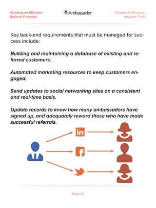 Building an Effective                       Chapter 3: Measure,
Referral Program                                 Analyze, Profit




Key back-end requirements that must be managed for suc-
cess include:

Building and maintaining a database of existing and re-
ferred customers.

Automated marketing resources to keep customers en-
gaged.

Send updates to social networking sites on a consistent
and real-time basis.

Update records to know how many ambassadors have
signed up, and adequately reward those who have made
successful referrals.




                          Page 12
 