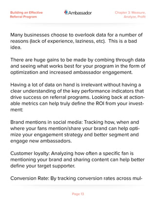 Building an Effective                         Chapter 3: Measure,
Referral Program                                   Analyze, Profit




Many businesses choose to overlook data for a number of
reasons (lack of experience, laziness, etc). This is a bad
idea.

There are huge gains to be made by combing through data
and seeing what works best for your program in the form of
optimization and increased ambassador engagement.

Having a lot of data on hand is irrelevant without having a
clear understanding of the key performance indicators that
drive success on referral programs. Looking back at action-
able metrics can help truly define the ROI from your invest-
ment:

Brand mentions in social media: Tracking how, when and
where your fans mention/share your brand can help opti-
mize your engagement strategy and better segment and
engage new ambassadors.

Customer loyalty: Analyzing how often a specific fan is
mentioning your brand and sharing content can help better
define your target supporter.

Conversion Rate: By tracking conversion rates across mul-

                           Page 13
 