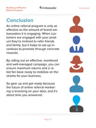 Building an Effective                    Conclusion
Referral Program




Conclusion
An online referral program is only as
effective as the amount of brand am-
bassadors it is engaging. When cus-
tomers are engaged with your prod-
uct they’re inclined to refer friends
and family, but it helps to set-up in-
centives to promote through concrete
rewards.

By rolling out an effective, monitored
and well-managed campaign, you can
ensure maximum returns and a ra-
bid fan base ready to mobilize on the
streets for your business.  

So gear up and get ready because
the future of online referral market-
ing is knocking on your door, and it’s
about time you answered.




                            Page 17
 