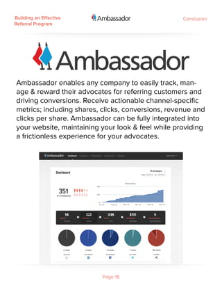Building an Effective                               Conclusion
Referral Program




Ambassador enables any company to easily track, man-
age & reward their advocates for referring customers and
driving conversions. Receive actionable channel-specific
metrics; including shares, clicks, conversions, revenue and
clicks per share. Ambassador can be fully integrated into
your website, maintaining your look & feel while providing
a frictionless experience for your advocates.

 




                          Page 18
 