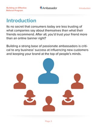 Building an Effective                               Introduction
Referral Program




Introduction
Its no secret that consumers today are less trusting of
what companies say about themselves than what their
friends recommend. After all, you’d trust your friend more
than an online banner right?

Building a strong base of passionate ambassadors is criti-
cal to any business’ success at influencing new customers
and keeping your brand at the top of people’s minds.




                           Page 3
 