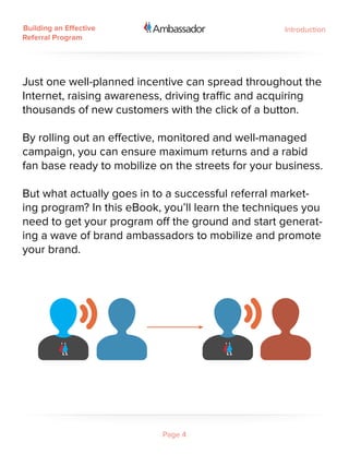 Building an Effective                               Introduction
Referral Program




Just one well-planned incentive can spread throughout the
Internet, raising awareness, driving traffic and acquiring
thousands of new customers with the click of a button.

By rolling out an effective, monitored and well-managed
campaign, you can ensure maximum returns and a rabid
fan base ready to mobilize on the streets for your business.

But what actually goes in to a successful referral market-
ing program? In this eBook, you’ll learn the techniques you
need to get your program off the ground and start generat-
ing a wave of brand ambassadors to mobilize and promote
your brand.




                            Page 4
 