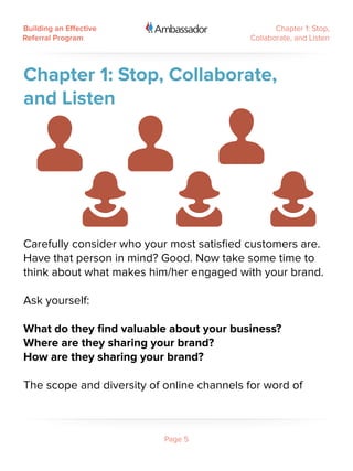 Building an Effective                             Chapter 1: Stop,
Referral Program                           Collaborate, and Listen




Chapter 1: Stop, Collaborate,
and Listen




Carefully consider who your most satisfied customers are.
Have that person in mind? Good. Now take some time to
think about what makes him/her engaged with your brand.

Ask yourself:

What do they find valuable about your business?
Where are they sharing your brand?
How are they sharing your brand?

The scope and diversity of online channels for word of



                           Page 5
 