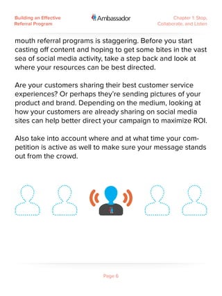 Building an Effective                              Chapter 1: Stop,
Referral Program                            Collaborate, and Listen


mouth referral programs is staggering. Before you start
casting off content and hoping to get some bites in the vast
sea of social media activity, take a step back and look at
where your resources can be best directed.

Are your customers sharing their best customer service
experiences? Or perhaps they’re sending pictures of your
product and brand. Depending on the medium, looking at
how your customers are already sharing on social media
sites can help better direct your campaign to maximize ROI.

Also take into account where and at what time your com-
petition is active as well to make sure your message stands
out from the crowd.




                           Page 6
 