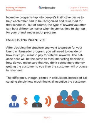 Building an Effective                          Chapter 2: Effective
Referral Program                                Incentives to Refer


Incentive programs tap into people’s instinctive desire to
help each other and to be recognized and rewarded for
their kindness. But of course, the type of reward you offer
can be a difference maker when in comes time to sign-up
for your brand ambassador program.

ESTABLISHING INCENTIVES
 
After deciding the structure you want to pursue for your
brand ambassador program, you will need to decide on
how much you want to pay for referral rewards. The bal-
ance here will be the same as most marketing decisions:
how do you make sure that you don’t spend more money
getting the customer to you than the customer will produce
in revenue?
 
The difference, though, comes in calculation. Instead of cal-
culating simply how much financial incentive the customer




                            Page 9
 