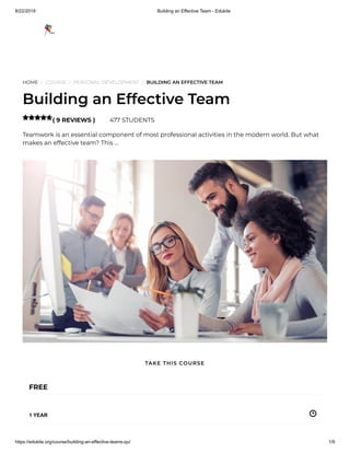 8/22/2019 Building an Effective Team - Edukite
https://edukite.org/course/building-an-effective-teams-qu/ 1/9
HOME / COURSE / PERSONAL DEVELOPMENT / BUILDING AN EFFECTIVE TEAM
Building an Effective Team
( 9 REVIEWS ) 477 STUDENTS
Teamwork is an essential component of most professional activities in the modern world. But what
makes an effective team? This …

FREE
1 YEAR
TAKE THIS COURSE
 