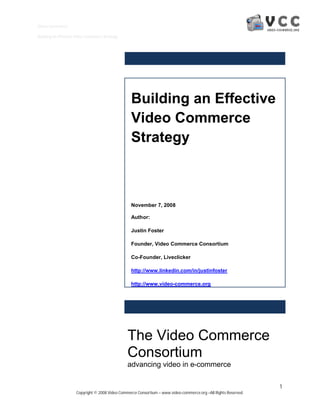 Video Commerce

Building an Effective Video Commerce Strategy




                                                  Building an Effective
                                                  Video Commerce
                                                  Strategy



                                                  November 7, 2008

                                                  Author:

                                                  Justin Foster

                                                  Founder, Video Commerce Consortium

                                                  Co-Founder, Liveclicker

                                                  http://www.linkedin.com/in/justinfoster

                                                  http://www.video-commerce.org




                                                The Video Commerce
                                                Consortium
                                                advancing video in e-commerce

                                                                                                                 1
                     Copyright © 2008 Video Commerce Consortium – www.video-commerce.org –All Rights Reserved.
 