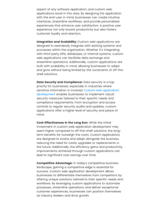 aspect of any software application, and custom web
applications excel in this area. By designing the application
with the end-user in mind, businesses can create intuitive
interfaces, streamline workflows, and provide personalized
experiences that enhance user satisfaction. A positive user
experience not only boosts productivity but also fosters
customer loyalty and retention.
Integration and Scalability: Custom web applications are
designed to seamlessly integrate with existing systems and
processes within the organization. Whether it's integrating
with third-party APIs, databases, or internal systems, custom
web applications can facilitate data exchange and
streamline operations. Additionally, custom applications are
built with scalability in mind, allowing businesses to adapt
and grow without being limited by the constraints of off-the-
shelf solutions.
Data Security and Compliance: Data security is a top
priority for businesses, especially in industries where
sensitive information is involved.
enables businesses to implement robust
security measures tailored to their specific needs and
compliance requirements. From encryption and access
controls to regular security audits and updates, custom
applications offer a higher level of security and peace of
mind.
Cost-Effectiveness in the Long Run: While the initial
investment in custom web application development may
seem higher compared to off-the-shelf solutions, the long-
term benefits far outweigh the costs. Custom applications
are designed to evolve and adapt alongside the business,
reducing the need for costly upgrades or replacements in
the future. Additionally, the efficiency gains and productivity
improvements achieved through custom applications can
lead to significant cost savings over time.
Competitive Advantage: In today's competitive business
landscape, gaining a competitive edge is essential for
success. Custom web application development allows
businesses to differentiate themselves from competitors by
offering unique solutions tailored to their specific needs and
workflows. By leveraging custom applications to automate
processes, streamline operations, and deliver exceptional
customer experiences, businesses can position themselves
as industry leaders and drive growth.
Custom web application
development
 