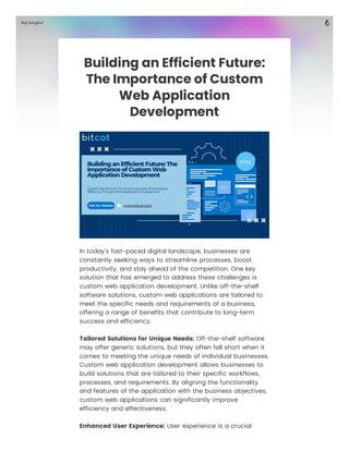 Building an Efficient Future:
The Importance of Custom
Web Application
Development
In today's fast-paced digital landscape, businesses are
constantly seeking ways to streamline processes, boost
productivity, and stay ahead of the competition. One key
solution that has emerged to address these challenges is
custom web application development. Unlike off-the-shelf
software solutions, custom web applications are tailored to
meet the specific needs and requirements of a business,
offering a range of benefits that contribute to long-term
success and efficiency.
Tailored Solutions for Unique Needs: Off-the-shelf software
may offer generic solutions, but they often fall short when it
comes to meeting the unique needs of individual businesses.
Custom web application development allows businesses to
build solutions that are tailored to their specific workflows,
processes, and requirements. By aligning the functionality
and features of the application with the business objectives,
custom web applications can significantly improve
efficiency and effectiveness.
Enhanced User Experience: User experience is a crucial
Raj Sanghvi
 