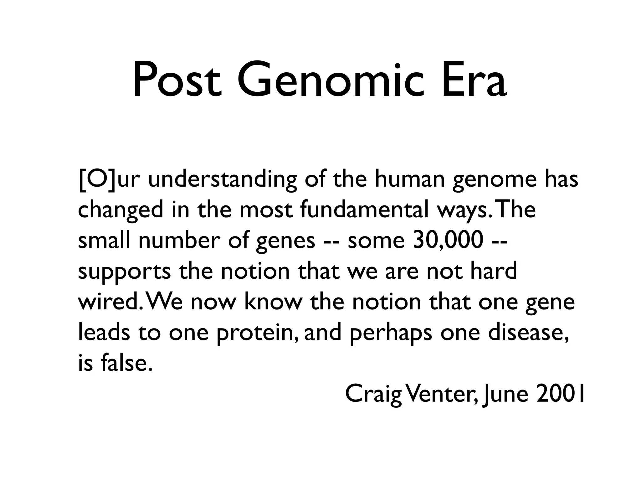 Post Genomic Era
Christoph Steinbeck
European Bioinformatics Institute
(EMBL-EBI)
[O]ur understanding of the human genome has
changed in the most fundamental ways.The
small number of genes -- some 30,000 --
supports the notion that we are not hard
wired.We now know the notion that one gene
leads to one protein, and perhaps one disease,
is false.
CraigVenter, June 2001
 