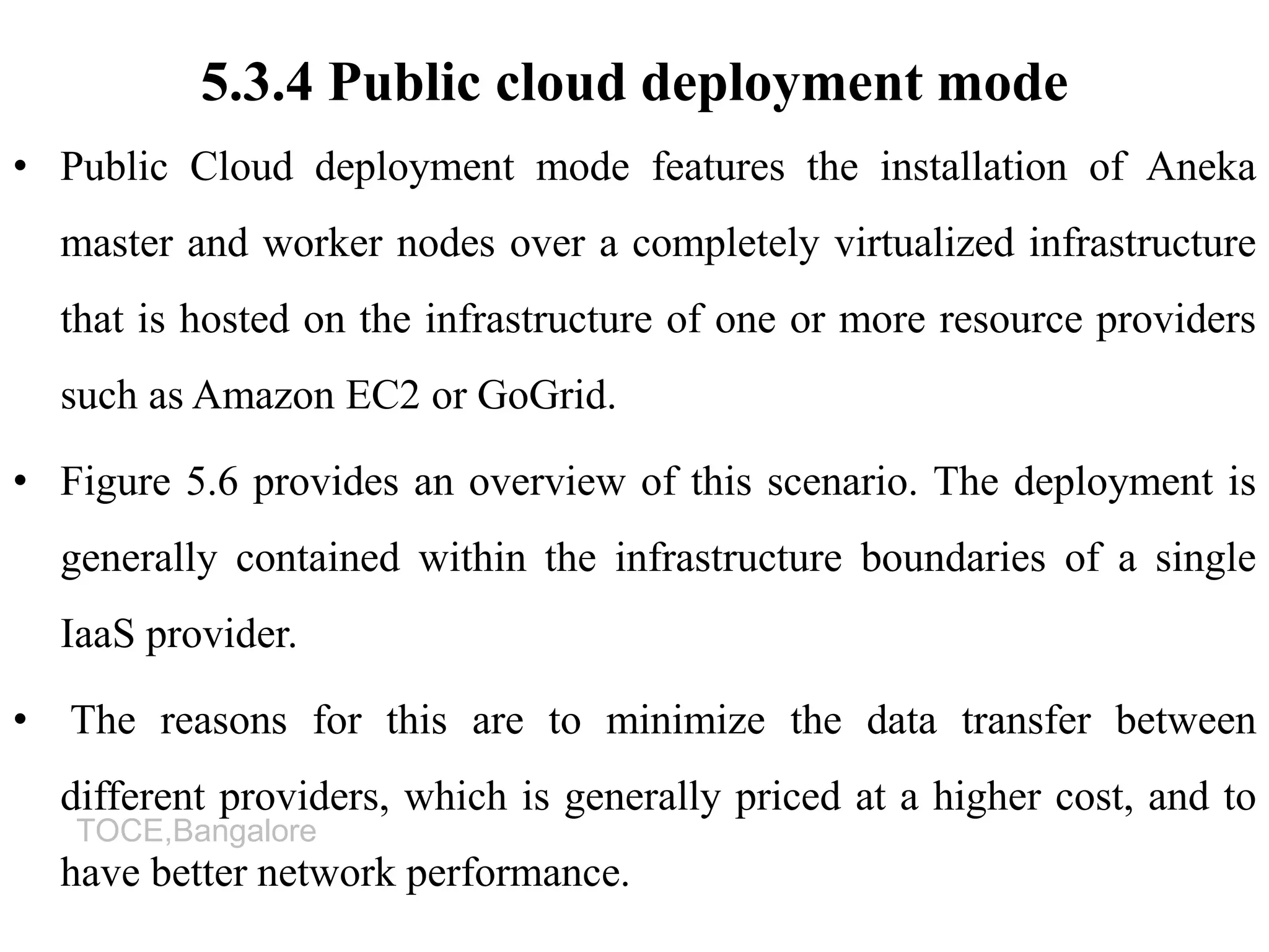 TOCE,Bangalore
5.3.4 Public cloud deployment mode
• Public Cloud deployment mode features the installation of Aneka
master and worker nodes over a completely virtualized infrastructure
that is hosted on the infrastructure of one or more resource providers
such as Amazon EC2 or GoGrid.
• Figure 5.6 provides an overview of this scenario. The deployment is
generally contained within the infrastructure boundaries of a single
IaaS provider.
• The reasons for this are to minimize the data transfer between
different providers, which is generally priced at a higher cost, and to
have better network performance.
 