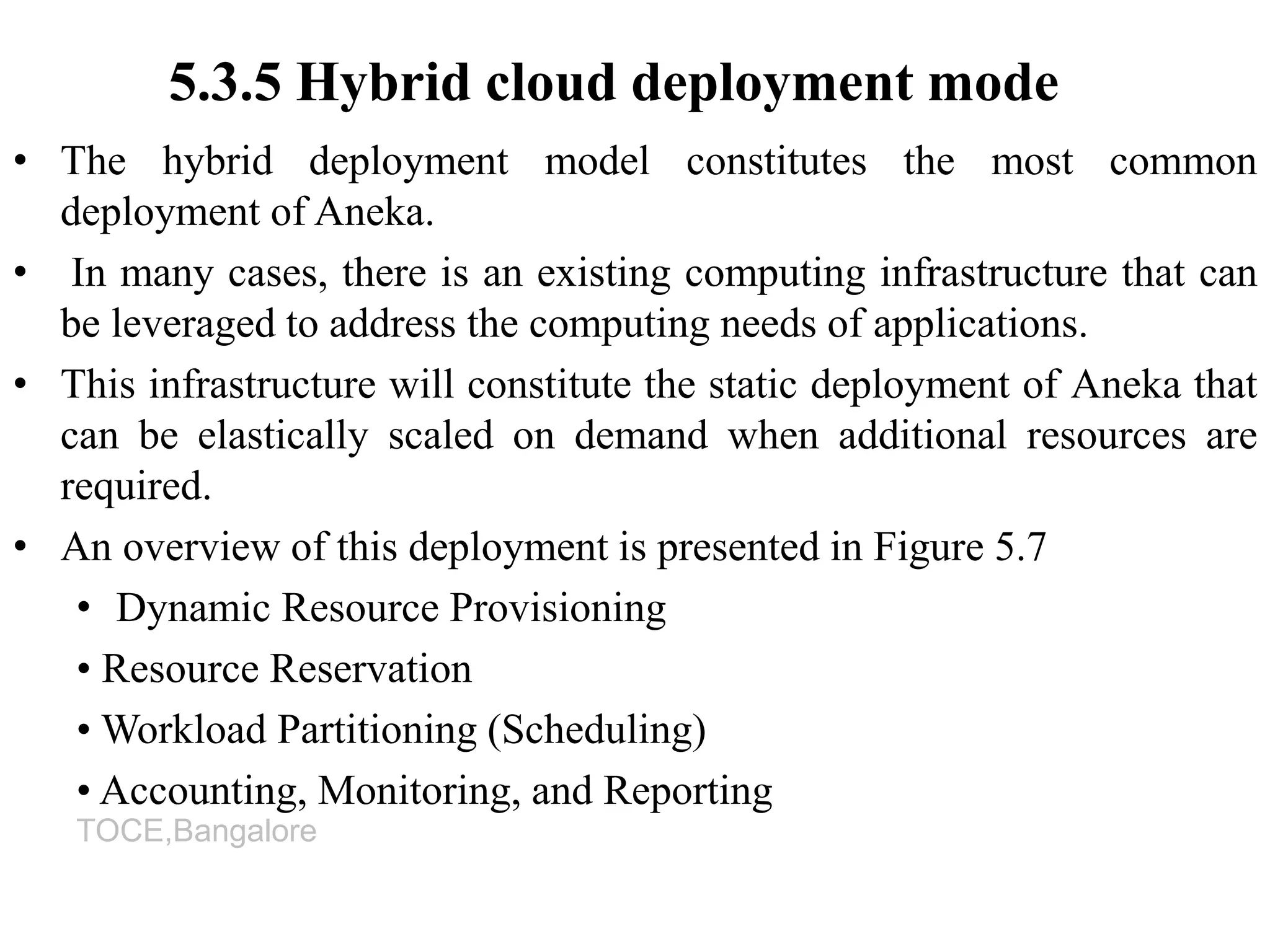 TOCE,Bangalore
5.3.5 Hybrid cloud deployment mode
• The hybrid deployment model constitutes the most common
deployment of Aneka.
• In many cases, there is an existing computing infrastructure that can
be leveraged to address the computing needs of applications.
• This infrastructure will constitute the static deployment of Aneka that
can be elastically scaled on demand when additional resources are
required.
• An overview of this deployment is presented in Figure 5.7
• Dynamic Resource Provisioning
• Resource Reservation
• Workload Partitioning (Scheduling)
• Accounting, Monitoring, and Reporting
 