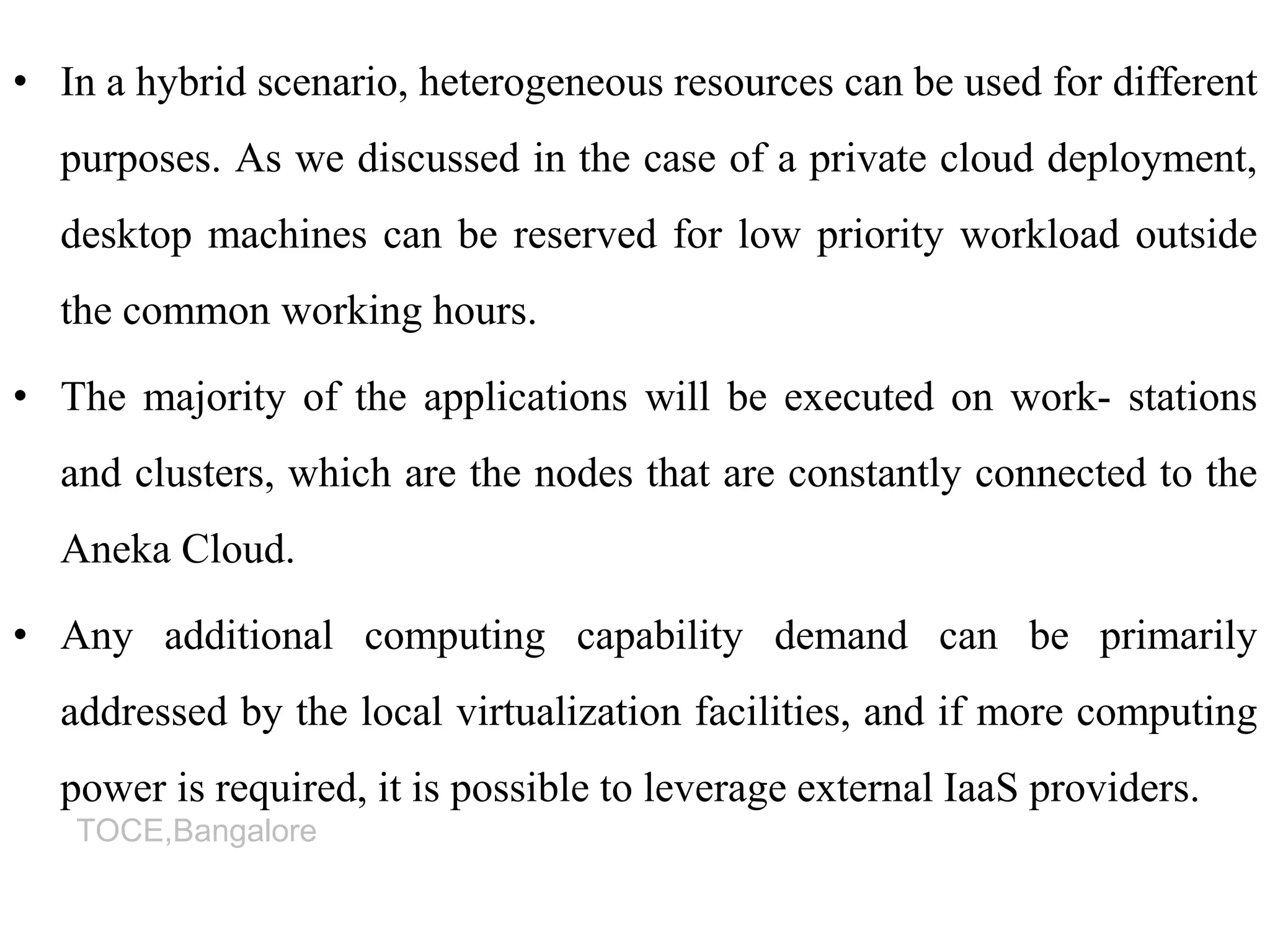 TOCE,Bangalore
• In a hybrid scenario, heterogeneous resources can be used for different
purposes. As we discussed in the case of a private cloud deployment,
desktop machines can be reserved for low priority workload outside
the common working hours.
• The majority of the applications will be executed on work- stations
and clusters, which are the nodes that are constantly connected to the
Aneka Cloud.
• Any additional computing capability demand can be primarily
addressed by the local virtualization facilities, and if more computing
power is required, it is possible to leverage external IaaS providers.
 