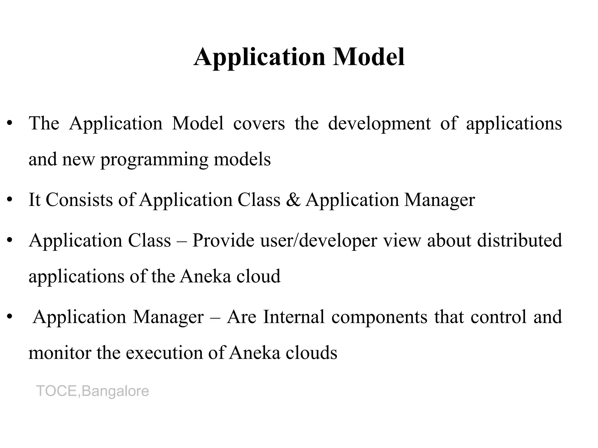 TOCE,Bangalore
Application Model
• The Application Model covers the development of applications
and new programming models
• It Consists of Application Class & Application Manager
• Application Class – Provide user/developer view about distributed
applications of the Aneka cloud
• Application Manager – Are Internal components that control and
monitor the execution of Aneka clouds
 