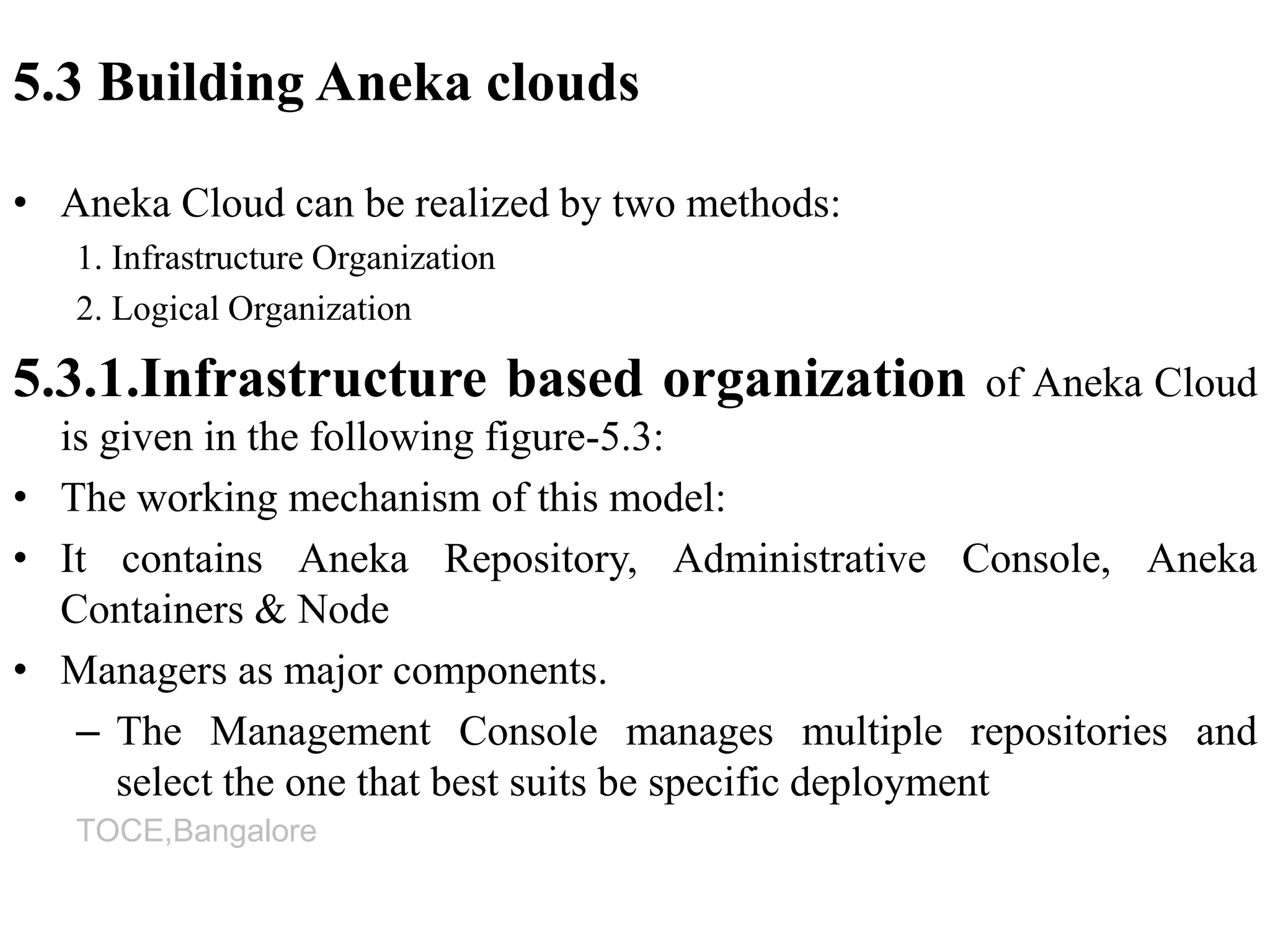 TOCE,Bangalore
5.3 Building Aneka clouds
• Aneka Cloud can be realized by two methods:
1. Infrastructure Organization
2. Logical Organization
5.3.1.Infrastructure based organization of Aneka Cloud
is given in the following figure-5.3:
• The working mechanism of this model:
• It contains Aneka Repository, Administrative Console, Aneka
Containers & Node
• Managers as major components.
– The Management Console manages multiple repositories and
select the one that best suits be specific deployment
 
