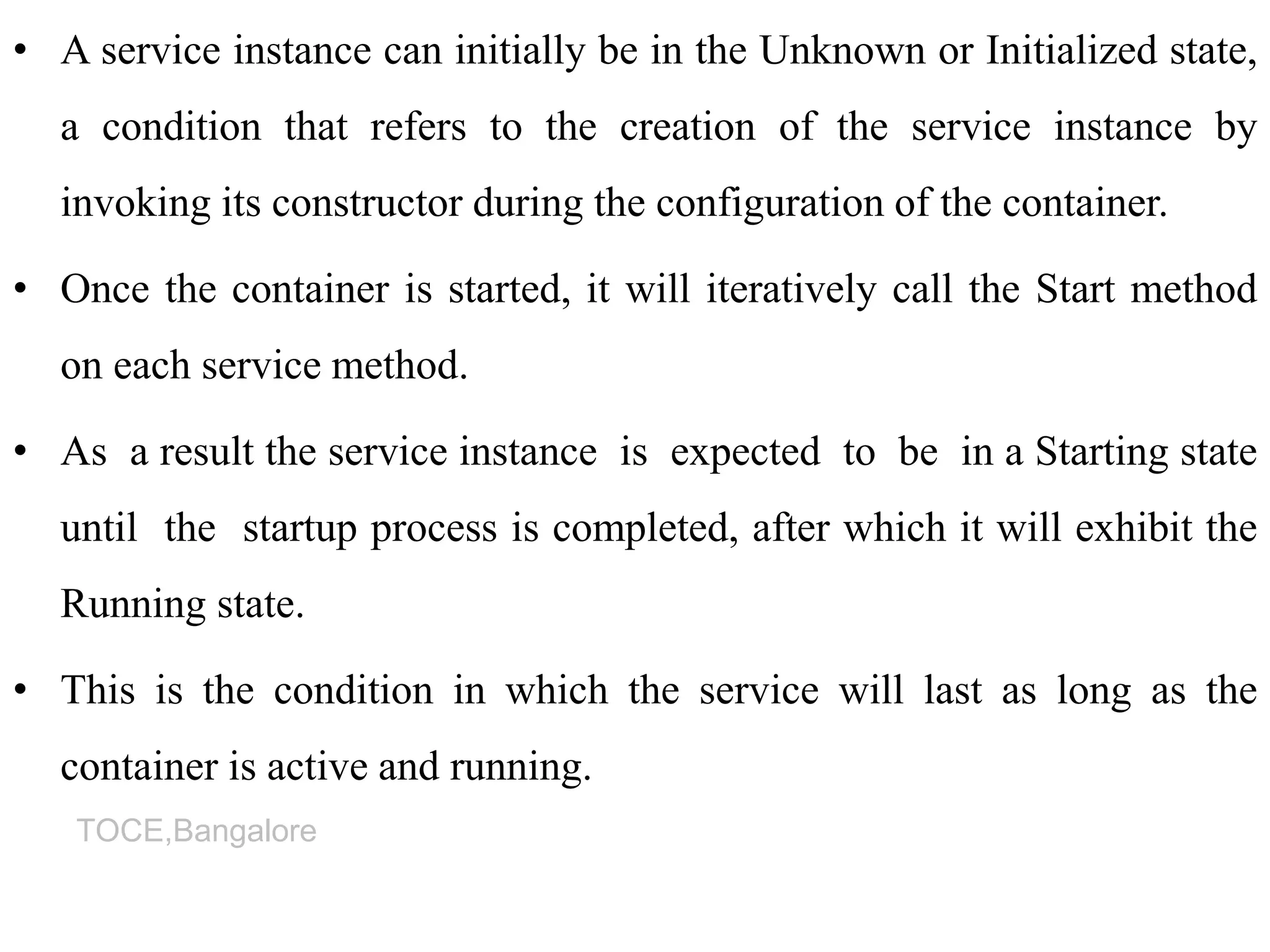 TOCE,Bangalore
• A service instance can initially be in the Unknown or Initialized state,
a condition that refers to the creation of the service instance by
invoking its constructor during the configuration of the container.
• Once the container is started, it will iteratively call the Start method
on each service method.
• As a result the service instance is expected to be in a Starting state
until the startup process is completed, after which it will exhibit the
Running state.
• This is the condition in which the service will last as long as the
container is active and running.
 