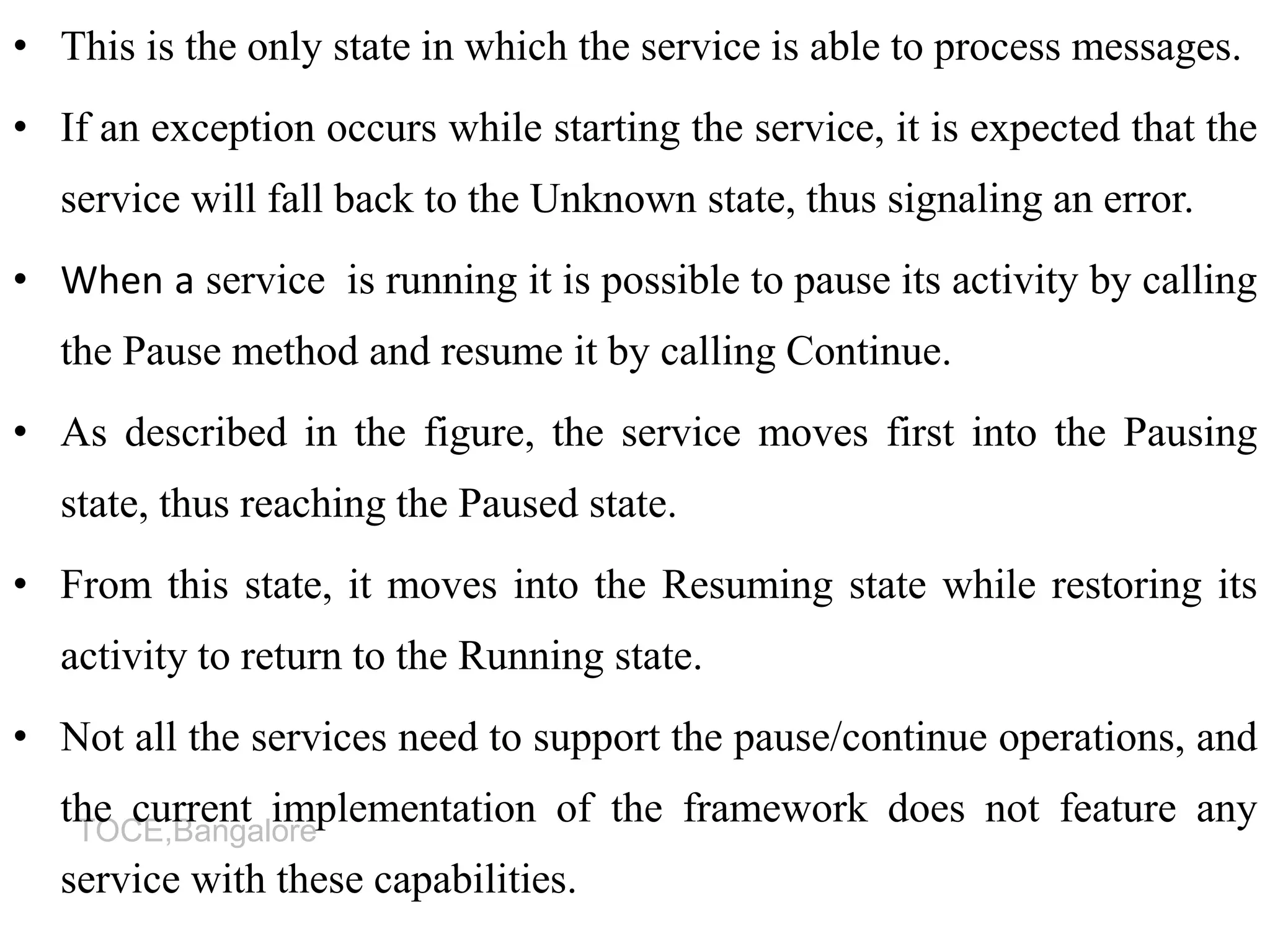 TOCE,Bangalore
• This is the only state in which the service is able to process messages.
• If an exception occurs while starting the service, it is expected that the
service will fall back to the Unknown state, thus signaling an error.
• When a service is running it is possible to pause its activity by calling
the Pause method and resume it by calling Continue.
• As described in the figure, the service moves first into the Pausing
state, thus reaching the Paused state.
• From this state, it moves into the Resuming state while restoring its
activity to return to the Running state.
• Not all the services need to support the pause/continue operations, and
the current implementation of the framework does not feature any
service with these capabilities.
 