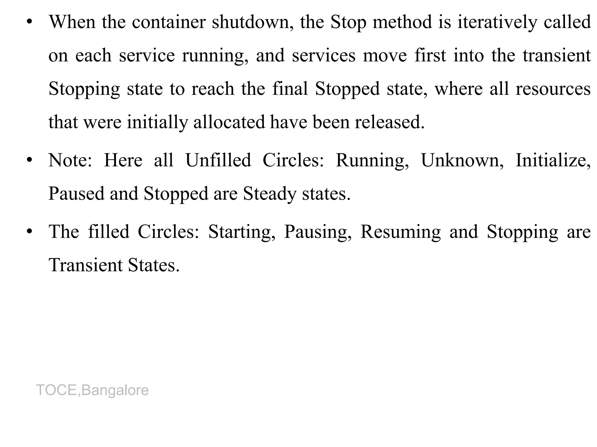 TOCE,Bangalore
• When the container shutdown, the Stop method is iteratively called
on each service running, and services move first into the transient
Stopping state to reach the final Stopped state, where all resources
that were initially allocated have been released.
• Note: Here all Unfilled Circles: Running, Unknown, Initialize,
Paused and Stopped are Steady states.
• The filled Circles: Starting, Pausing, Resuming and Stopping are
Transient States.
 