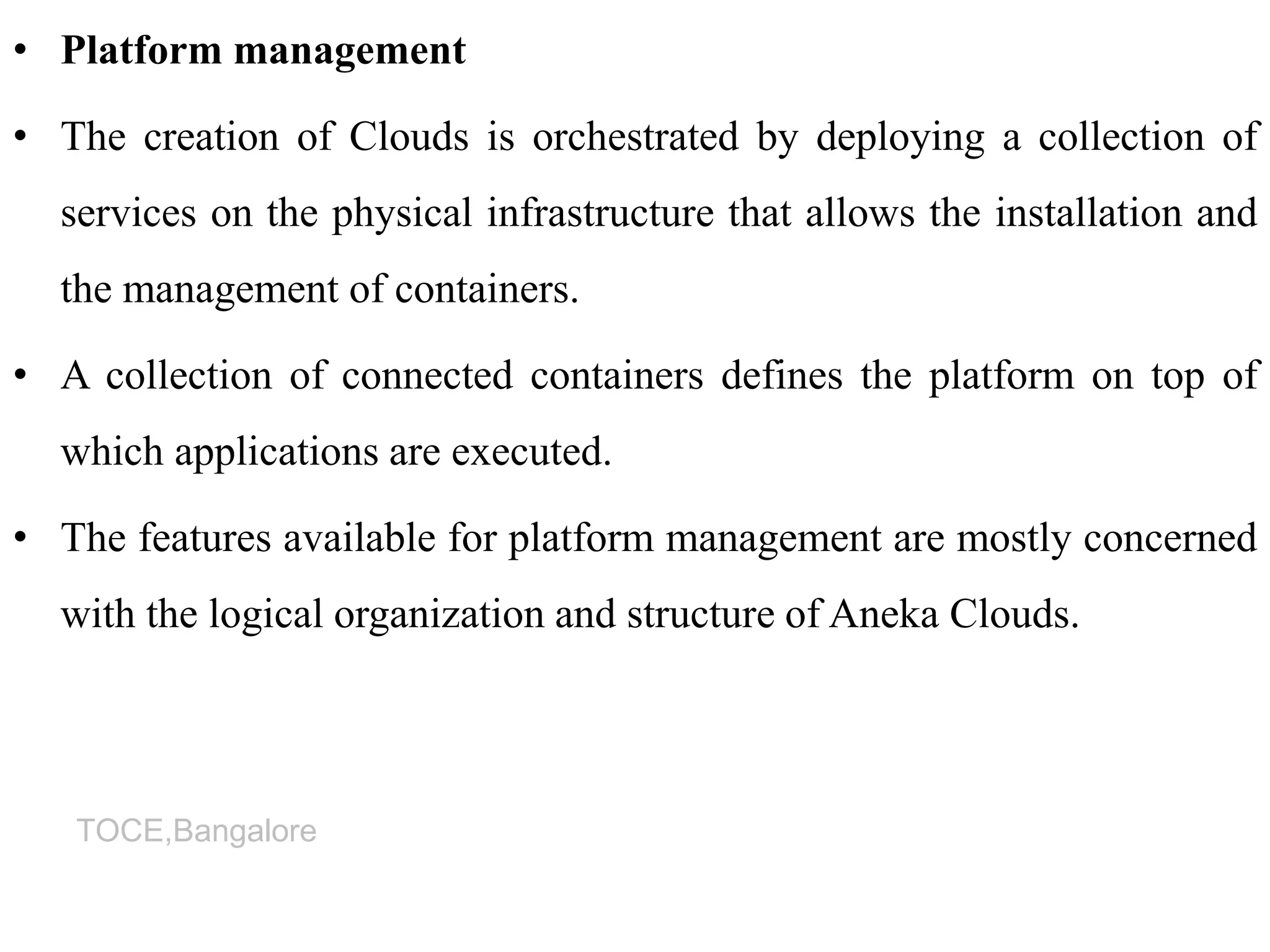 TOCE,Bangalore
• Platform management
• The creation of Clouds is orchestrated by deploying a collection of
services on the physical infrastructure that allows the installation and
the management of containers.
• A collection of connected containers defines the platform on top of
which applications are executed.
• The features available for platform management are mostly concerned
with the logical organization and structure of Aneka Clouds.
 