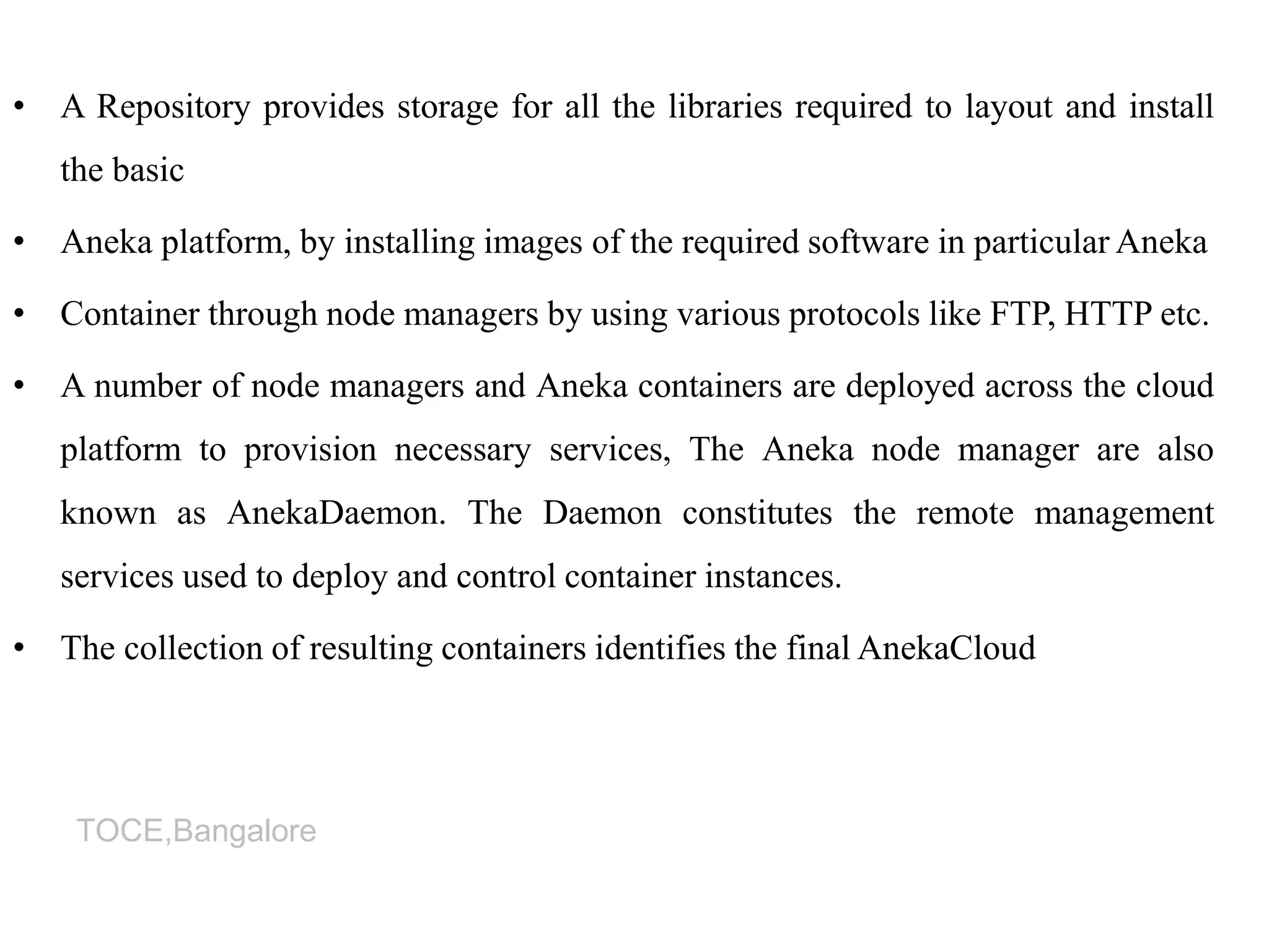 TOCE,Bangalore
• A Repository provides storage for all the libraries required to layout and install
the basic
• Aneka platform, by installing images of the required software in particular Aneka
• Container through node managers by using various protocols like FTP, HTTP etc.
• A number of node managers and Aneka containers are deployed across the cloud
platform to provision necessary services, The Aneka node manager are also
known as AnekaDaemon. The Daemon constitutes the remote management
services used to deploy and control container instances.
• The collection of resulting containers identifies the final AnekaCloud
 