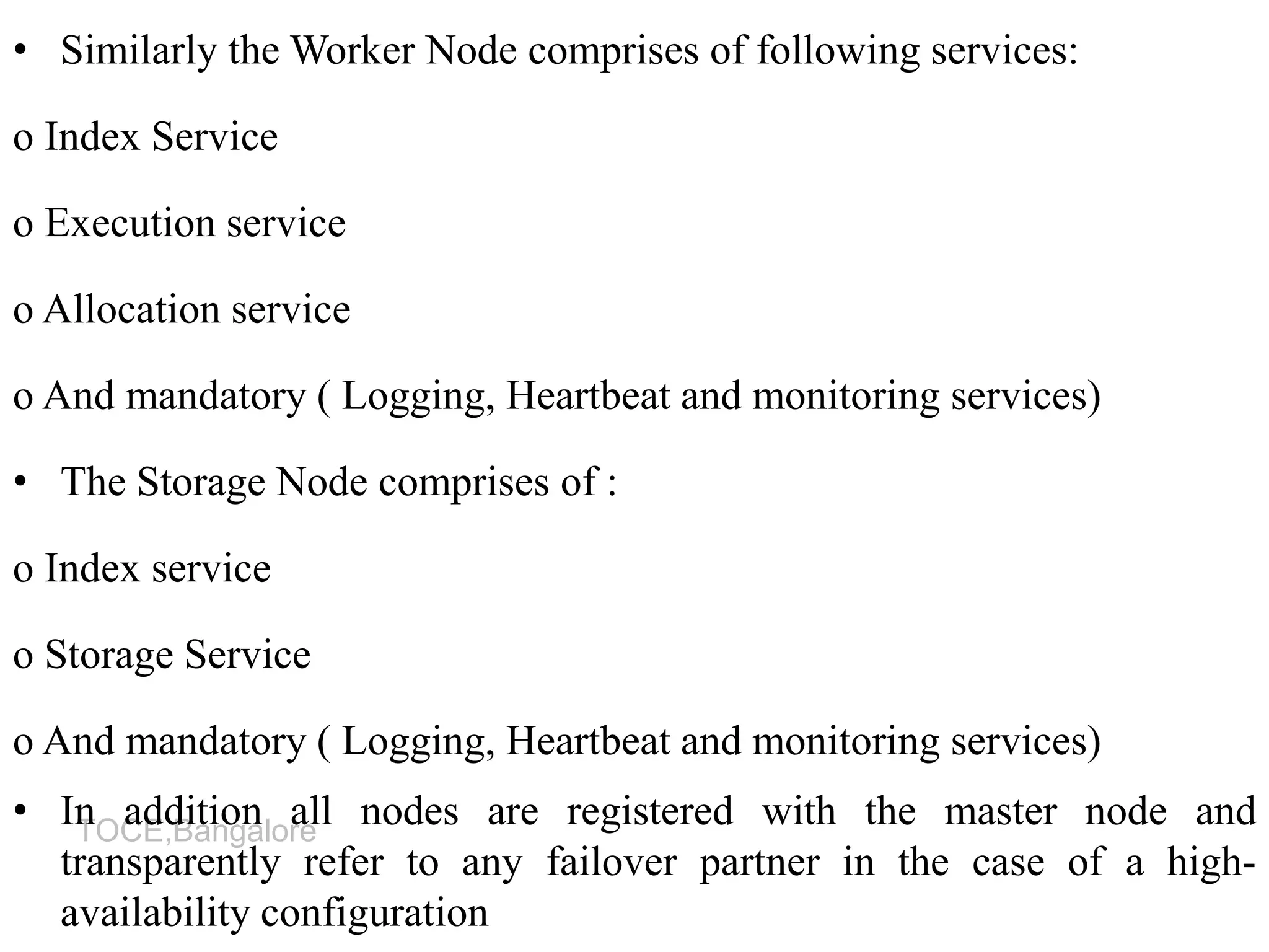 TOCE,Bangalore
• Similarly the Worker Node comprises of following services:
o Index Service
o Execution service
o Allocation service
o And mandatory ( Logging, Heartbeat and monitoring services)
• The Storage Node comprises of :
o Index service
o Storage Service
o And mandatory ( Logging, Heartbeat and monitoring services)
• In addition all nodes are registered with the master node and
transparently refer to any failover partner in the case of a high-
availability configuration
 
