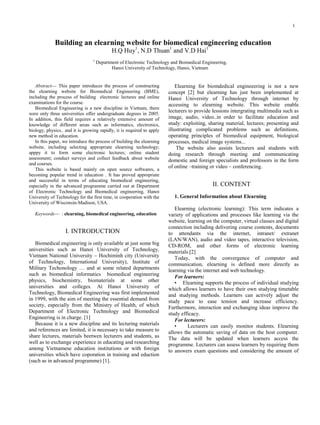 1


             Building an elearning website for biomedical engineering education
                                            H.Q Huy1, N.D Thuan1 and V.D Hai1
                                 1
                                     Department of Electronic Technology and Boimedical Engineering,
                                            Hanoi University of Technology, Hanoi, Vietnam


   Abstract— This paper introduces the process of constructing              Elearning for biomdedical engineeering is not a new
the elearning website for Biomedical Engineering (BME),                 concept [2] but elearning has just been implemented at
including the process of building electronic lectures and online        Hanoi University of Technology through internet by
examinations for the course.                                            accessing to elearning website. This website enable
   Biomedical Engineering is a new discipline in Vietnam, there
were only three universities offer undergraduate degrees in 2005.
                                                                        lecturers to provide lessions intergrating multimedia such as
In addition, this field requires a relatively extensive amount of       image, audio, video..in order to facilitate education and
knowledge of different areas such as informatics, electronics,          study: exploiting, sharing material, lectures; presenting and
biology, physics.. and it is growing rapidly, it is required to apply   illustrating complicated problems such as definitions,
new method in education.                                                operating principles of biomedical equipment, biological
   In this paper, we introduce the process of building the elearning    processes, medical image systems...
website, including selecting appropriate elearning technology;              The website also assists lecturers and students with
apppy it to form some electronic lectures; online student               doing research through meeting and communicating
assessment; conduct surveys and collect feedback about website          domestic and foreign specialists and professors in the form
and courses.
   This website is based mainly on open source softwares, a
                                                                        of online –training or video – conferencing.
becoming popular trend in education . It has proved appropriate
and successful in terms of educating biomedical engineering,
especially in the advanced programme carried out at Department                               II. CONTENT
of Electronic Technology and Biomedical engineering, Hanoi
University of Technology for the first time, in cooperation with the      1. General Information about Elearning
University of Wisconsin-Madison, USA.
                                                                           Elearning (electronic learning): This term indicates a
   Keywords— : elearning, biomedical engineering, education             variety of applications and processes like learning via the
                                                                        website, learning on the computer, virtual classes and digital
                                                                        connection including delivering course contents, documents
                   I. INTRODUCTION                                      to attendants via the internet, intranet/ extranet
                                                                        (LAN/WAN), audio and video tapes, interactive television,
   Biomedical engineering is only available at just some big            CD-ROM, and other forms of electronic learning
universities such as Hanoi University of Technology,                    materials.[2]
Vietnam National University – Hochiminh city (University                   Today, with the convergence of computer and
of Technology, International University), Institute of                  communication, elearning is defined more directly as
Military Techonology … and at some related departments                  learning via the internet and web technology.
such as biomedical informatics biomedical engineering                      For learners:
physics, biochemistry, biomaterials at some other                          • Elearning supports the process of individual studying
universities and colleges. At Hanoi University of                       which allows learners to have their own studying timetable
Technology, Biomedical Engineering was first implemented                and studying methods. Learners can actively adjust the
in 1999, with the aim of meeting the essential demand from              study pace to ease tension and increase efficiency.
society, especially from the Ministry of Health, of which               Furthermore, interaction and exchanging ideas improve the
Department of Electronic Technology and Biomedical                      study efficacy.
Engineering is in charge. [1]                                              For lecturers:
   Because it is a new discipline and its lecturing materials              •     Lecturers can easily monitor students. Elearning
and references are limited, it is necessary to take measure to          allows the automatic saving of data on the host computer.
share lectures, materials beetwen lecturers and students, as            The data will be updated when learners access the
well as to exchange experience in educating and researching             programme. Lecturers can assess learners by requiring them
among Vietnamese education institutions or with foreign                 to answers exam questions and considering the amount of
universities which have coporation in training and eduction
(such as in advanced programme) [1].
 