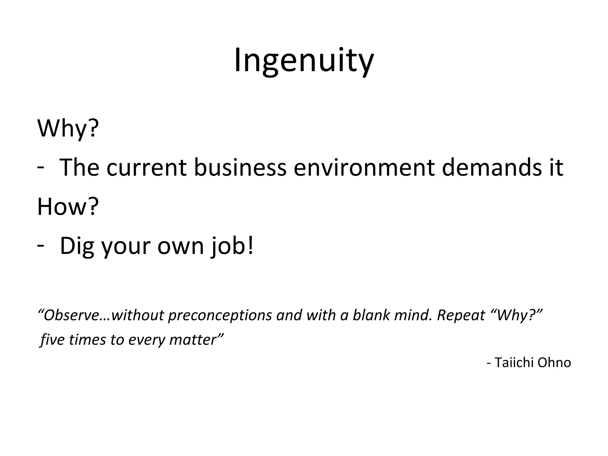 Ingenuity
Why?
- The current business environment demands it
How?
- Dig your own job!
“Observe…without preconceptions and with a blank mind. Repeat “Why?”
five times to every matter”
- Taiichi Ohno
 