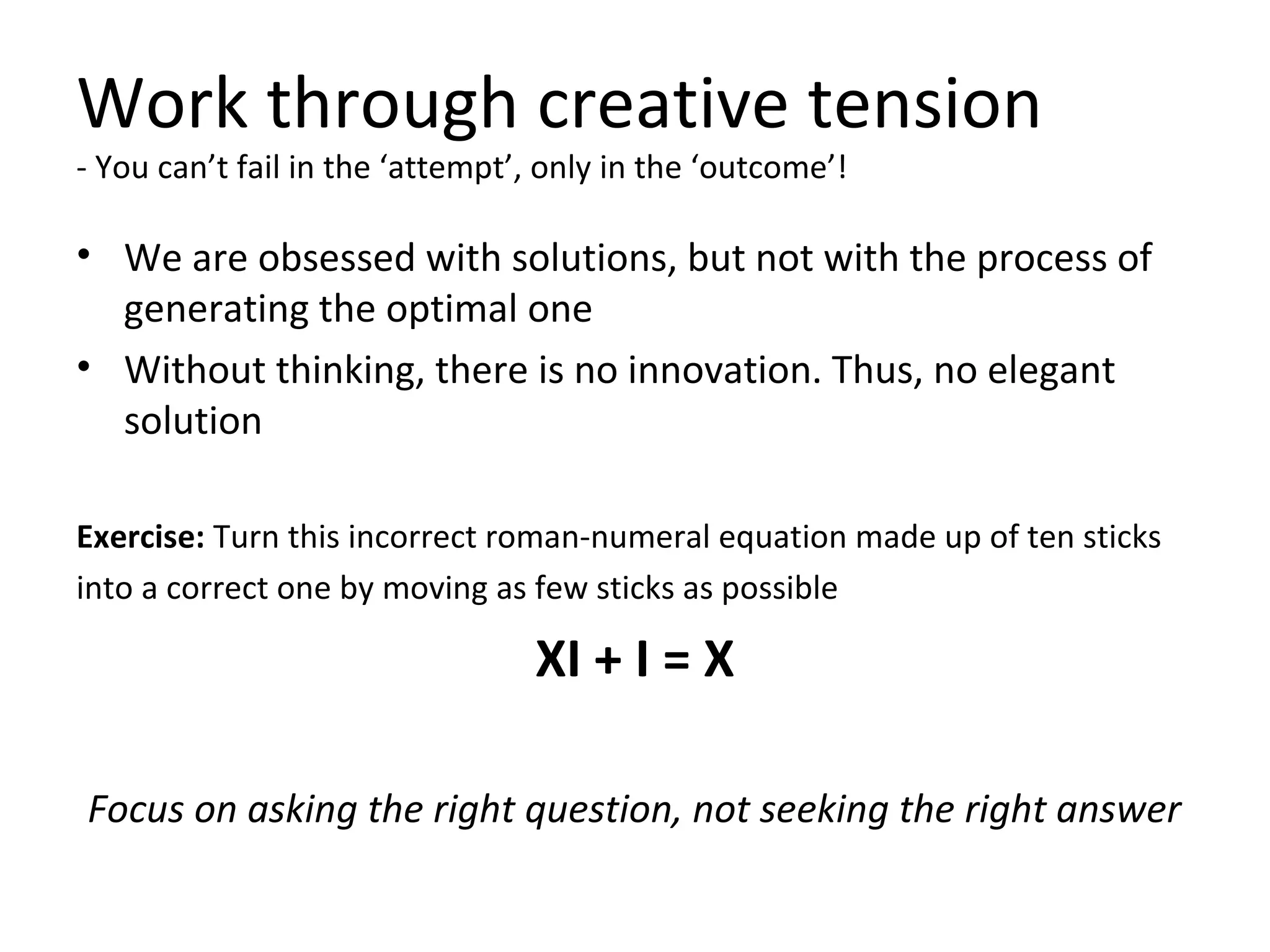Work through creative tension
- You can’t fail in the ‘attempt’, only in the ‘outcome’!
• We are obsessed with solutions, but not with the process of
generating the optimal one
• Without thinking, there is no innovation. Thus, no elegant
solution
Exercise: Turn this incorrect roman-numeral equation made up of ten sticks
into a correct one by moving as few sticks as possible
XI + I = X
Focus on asking the right question, not seeking the right answer
 