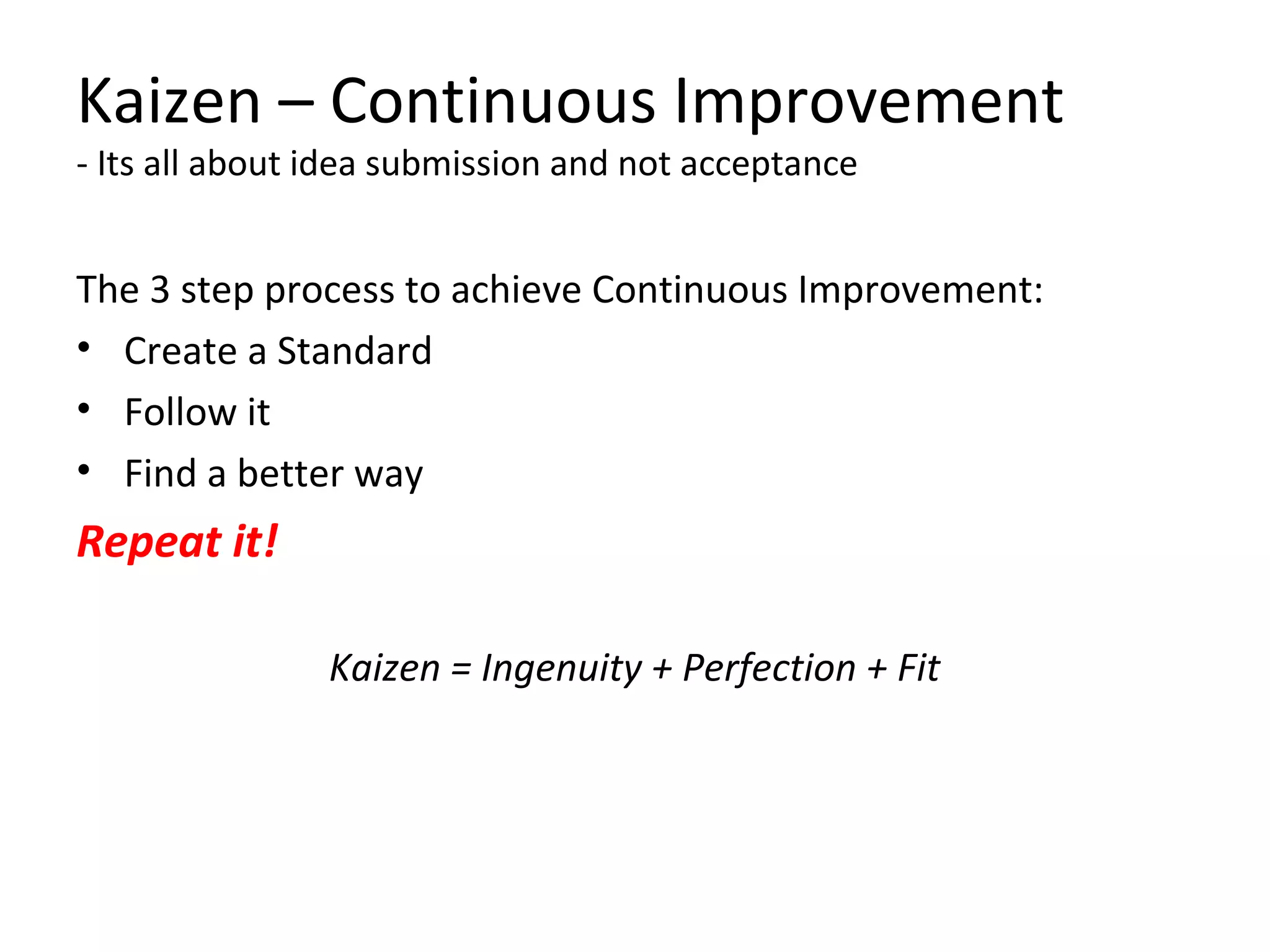 Kaizen – Continuous Improvement
- Its all about idea submission and not acceptance
The 3 step process to achieve Continuous Improvement:
• Create a Standard
• Follow it
• Find a better way
Repeat it!
Kaizen = Ingenuity + Perfection + Fit
 