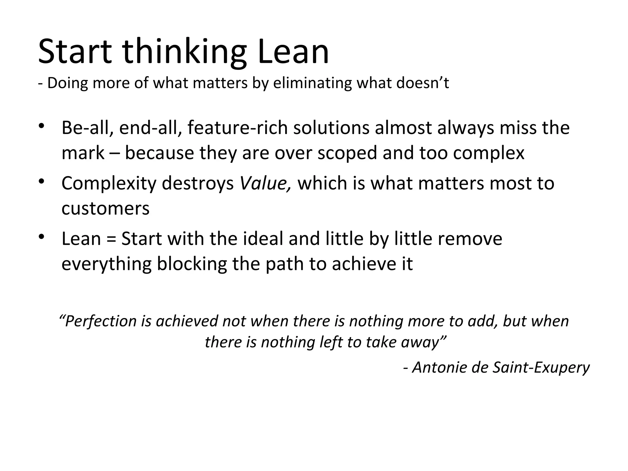 Start thinking Lean
- Doing more of what matters by eliminating what doesn’t
• Be-all, end-all, feature-rich solutions almost always miss the
mark – because they are over scoped and too complex
• Complexity destroys Value, which is what matters most to
customers
• Lean = Start with the ideal and little by little remove
everything blocking the path to achieve it
“Perfection is achieved not when there is nothing more to add, but when
there is nothing left to take away”
- Antonie de Saint-Exupery
 