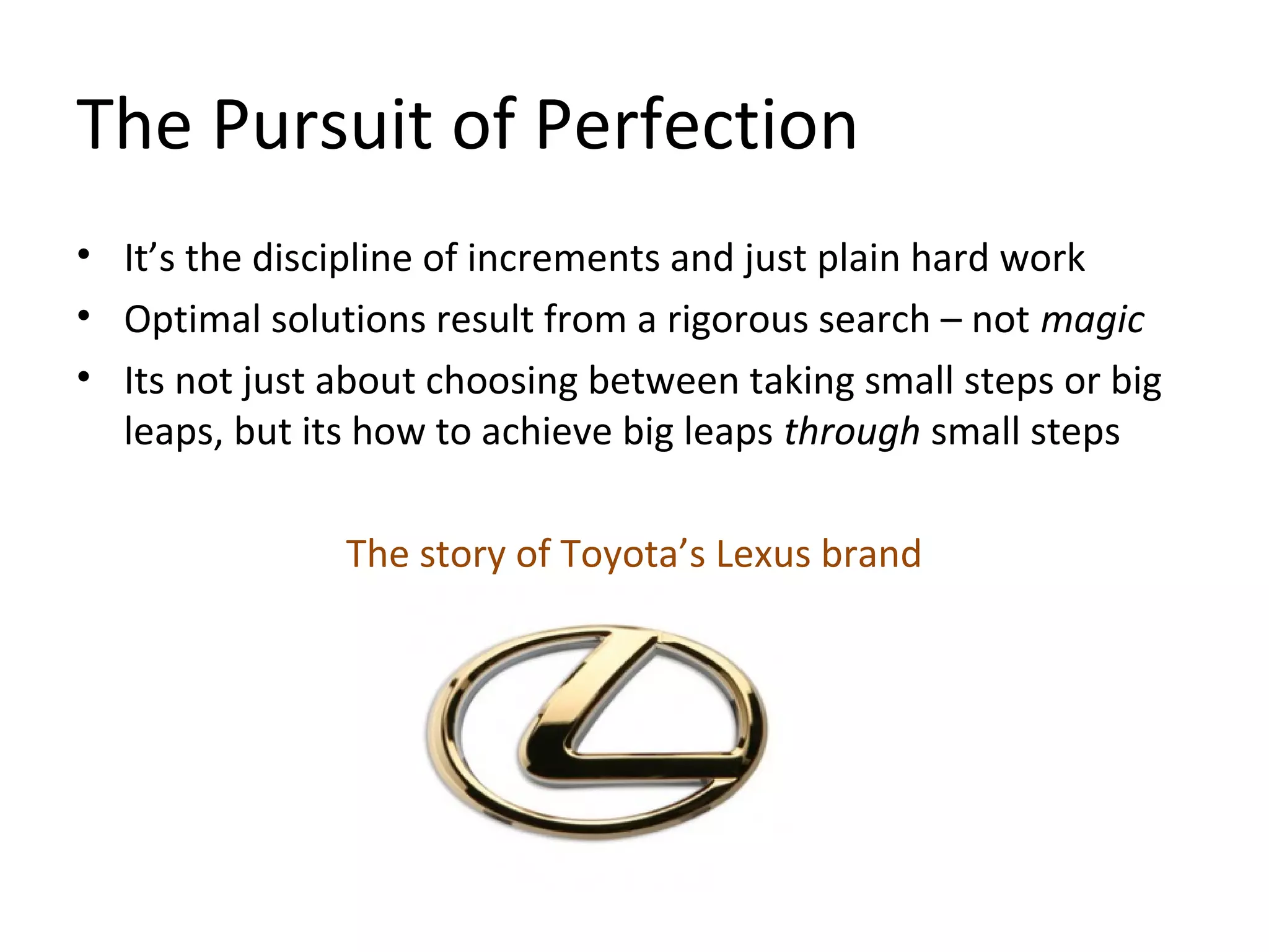 The Pursuit of Perfection
• It’s the discipline of increments and just plain hard work
• Optimal solutions result from a rigorous search – not magic
• Its not just about choosing between taking small steps or big
leaps, but its how to achieve big leaps through small steps
The story of Toyota’s Lexus brand
 
