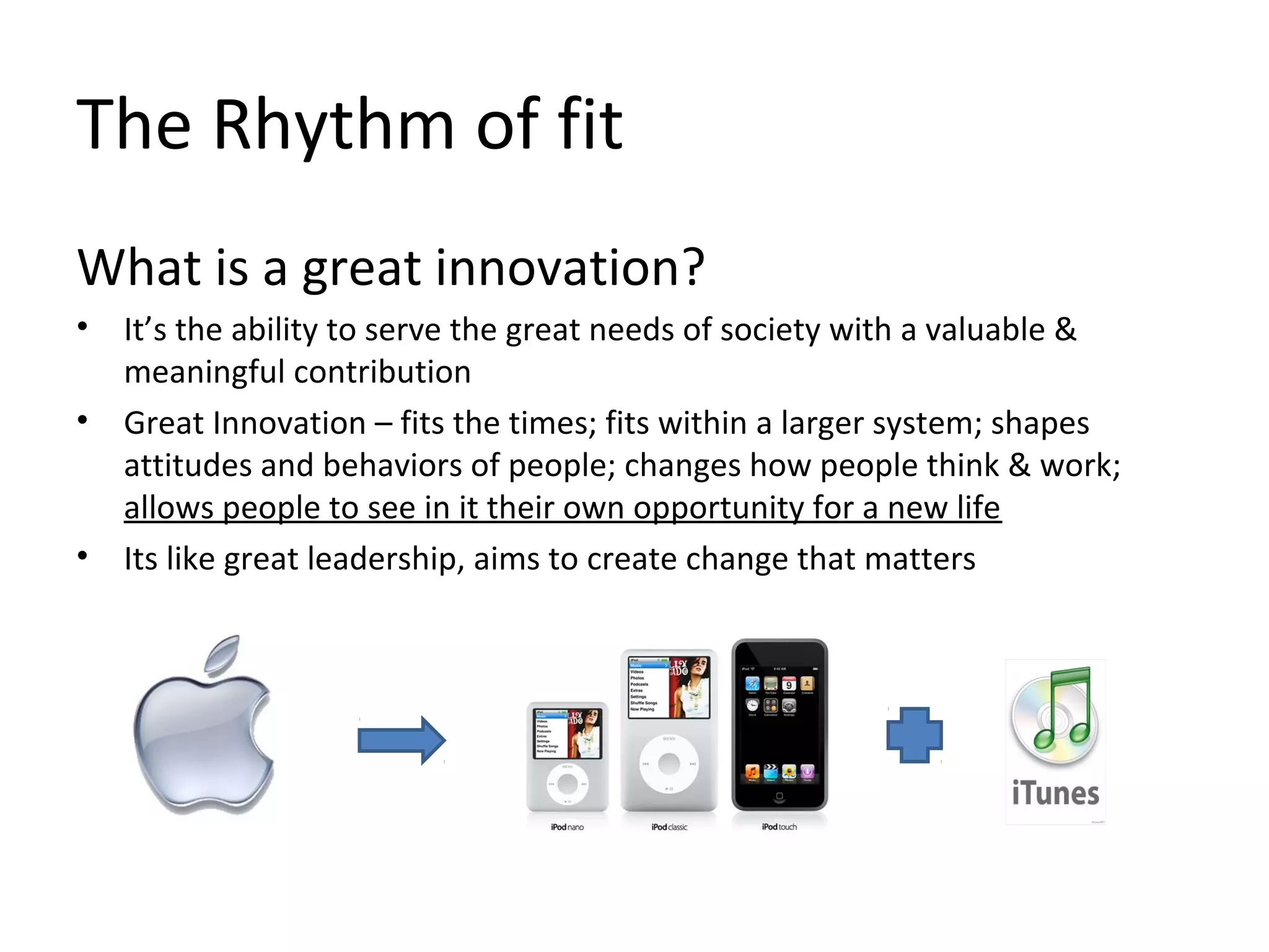 The Rhythm of fit
What is a great innovation?
• It’s the ability to serve the great needs of society with a valuable &
meaningful contribution
• Great Innovation – fits the times; fits within a larger system; shapes
attitudes and behaviors of people; changes how people think & work;
allows people to see in it their own opportunity for a new life
• Its like great leadership, aims to create change that matters
 