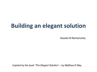 Building an elegant solution
Inspired by the book “The Elegant Solution” – by Matthew E May
Gautam B Ramamurthy
 