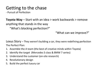 Getting to the chase
- Pursuit of Perfection
Toyota Way – Start with an idea > work backwards > remove
anything that stands in the way
“What’s blocking perfection?”
“What can we improve?”
Lexus Story – They weren't building a car, they were redefining perfection
The Perfect Plan:
1. Assemble the A team (the best of creative minds within Toyota)
2. Identify the target (Mercedes S class & BMW 7 series)
3. Understand the customer (on-site research)
4. Revolutionary design
5. Build the perfect luxury car
 
