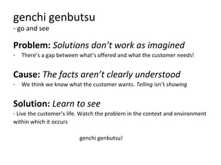 genchi genbutsu
- go and see
Problem: Solutions don’t work as imagined
- There’s a gap between what’s offered and what the customer needs!
Cause: The facts aren’t clearly understood
- We think we know what the customer wants. Telling isn’t showing
Solution: Learn to see
- Live the customer’s life. Watch the problem in the context and environment
within which it occurs
genchi genbutsu!
 