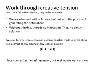 Work through creative tension
- You can’t fail in the ‘attempt’, only in the ‘outcome’!
• We are obsessed with solutions, but not with the process of
generating the optimal one
• Without thinking, there is no innovation. Thus, no elegant
solution
Exercise: Turn this incorrect roman-numeral equation made up of ten sticks
into a correct one by moving as few sticks as possible
XI + I = X
Focus on asking the right question, not seeking the right answer
 