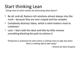 Start thinking Lean
- Doing more of what matters by eliminating what doesn’t
• Be-all, end-all, feature-rich solutions almost always miss the
mark – because they are over scoped and too complex
• Complexity destroys Value, which is what matters most to
customers
• Lean = Start with the ideal and little by little remove
everything blocking the path to achieve it
“Perfection is achieved not when there is nothing more to add, but when
there is nothing left to take away”
- Antonie de Saint-Exupery
 