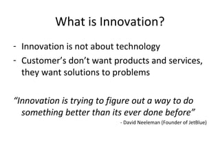 What is Innovation?
- Innovation is not about technology
- Customer’s don’t want products and services,
they want solutions to problems
“Innovation is trying to figure out a way to do
something better than its ever done before”
- David Neeleman (Founder of JetBlue)
 