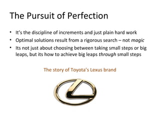The Pursuit of Perfection
• It’s the discipline of increments and just plain hard work
• Optimal solutions result from a rigorous search – not magic
• Its not just about choosing between taking small steps or big
leaps, but its how to achieve big leaps through small steps
The story of Toyota’s Lexus brand
 