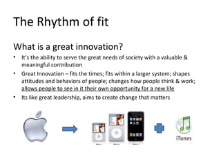 The Rhythm of fit
What is a great innovation?
• It’s the ability to serve the great needs of society with a valuable &
meaningful contribution
• Great Innovation – fits the times; fits within a larger system; shapes
attitudes and behaviors of people; changes how people think & work;
allows people to see in it their own opportunity for a new life
• Its like great leadership, aims to create change that matters
 