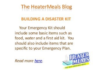 The HeaterMeals Blog

   BUILDING A DISASTER KIT
   Your Emergency Kit should
include some basic items such as
food, water and a first aid kit. You
should also include items that are
specific to your Emergency Plan.

Read more here.
 