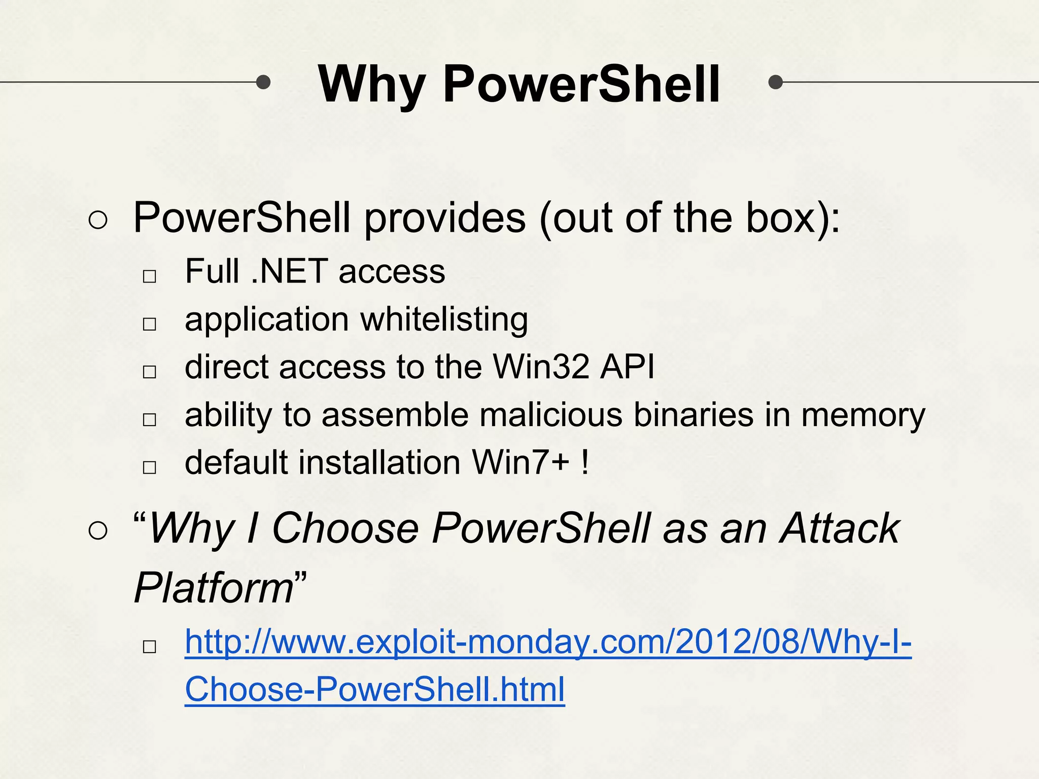Why PowerShell ○ PowerShell provides (out of the box): □ Full .NET access □ application whitelisting □ direct access to the Win32 API □ ability to assemble malicious binaries in memory □ default installation Win7+ ! ○ “Why I Choose PowerShell as an Attack Platform” □ http://www.exploit-monday.com/2012/08/Why-I- Choose-PowerShell.html 