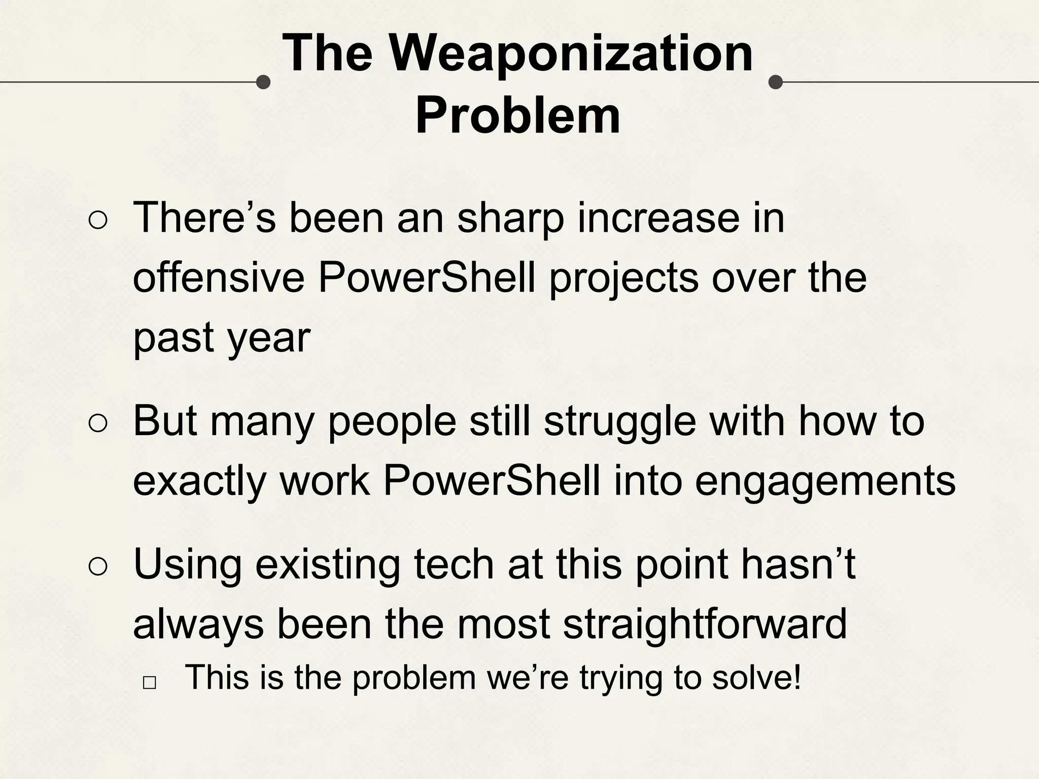 The Weaponization Problem ○ There’s been an sharp increase in offensive PowerShell projects over the past year ○ But many people still struggle with how to exactly work PowerShell into engagements ○ Using existing tech at this point hasn’t always been the most straightforward □ This is the problem we’re trying to solve! 