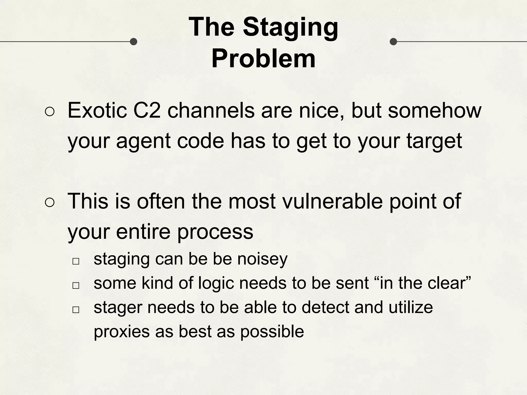 The Staging Problem ○ Exotic C2 channels are nice, but somehow your agent code has to get to your target ○ This is often the most vulnerable point of your entire process □ staging can be be noisey □ some kind of logic needs to be sent “in the clear” □ stager needs to be able to detect and utilize proxies as best as possible 