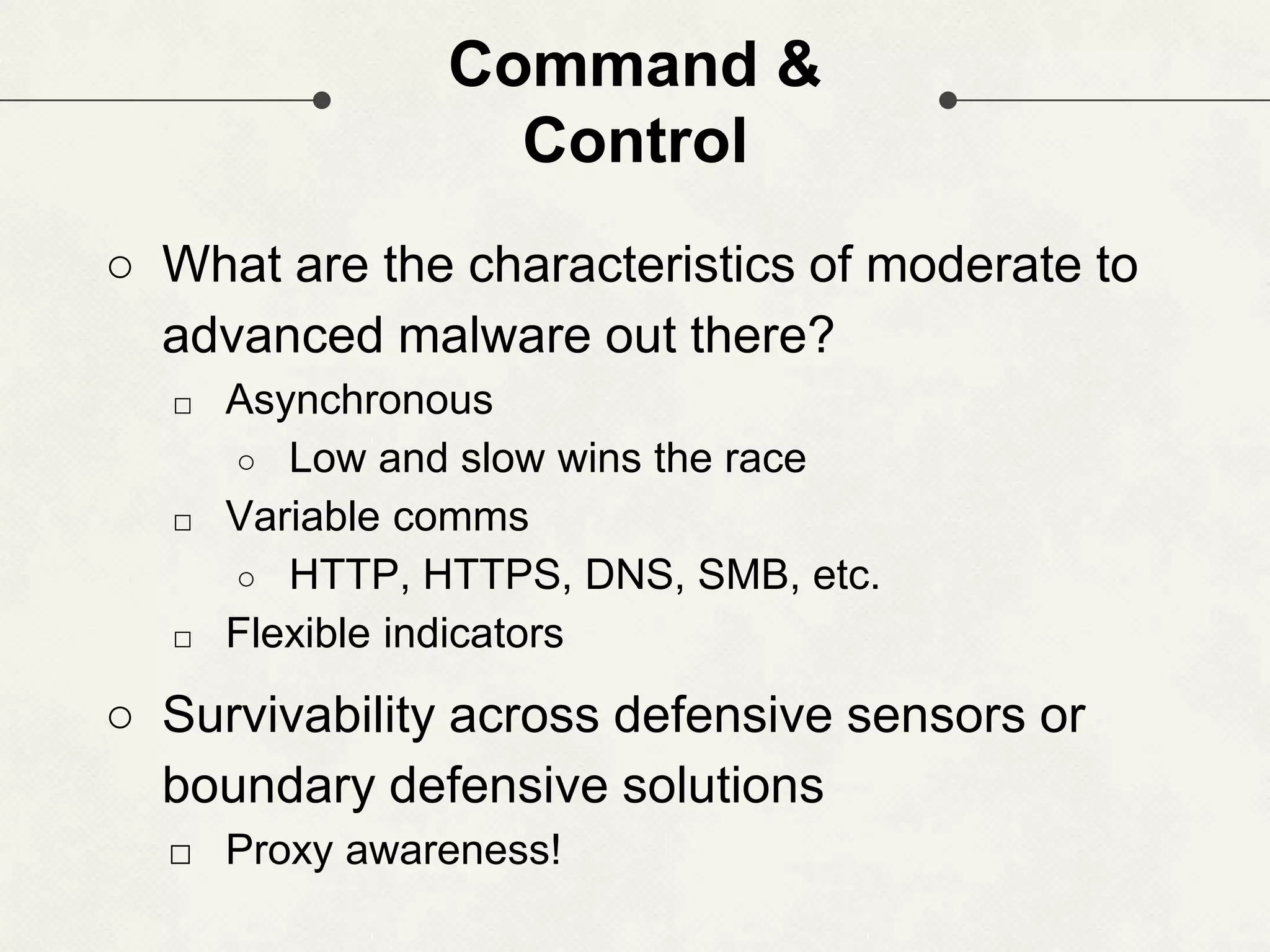 Command & Control ○ What are the characteristics of moderate to advanced malware out there? □ Asynchronous ○ Low and slow wins the race □ Variable comms ○ HTTP, HTTPS, DNS, SMB, etc. □ Flexible indicators ○ Survivability across defensive sensors or boundary defensive solutions □ Proxy awareness! 