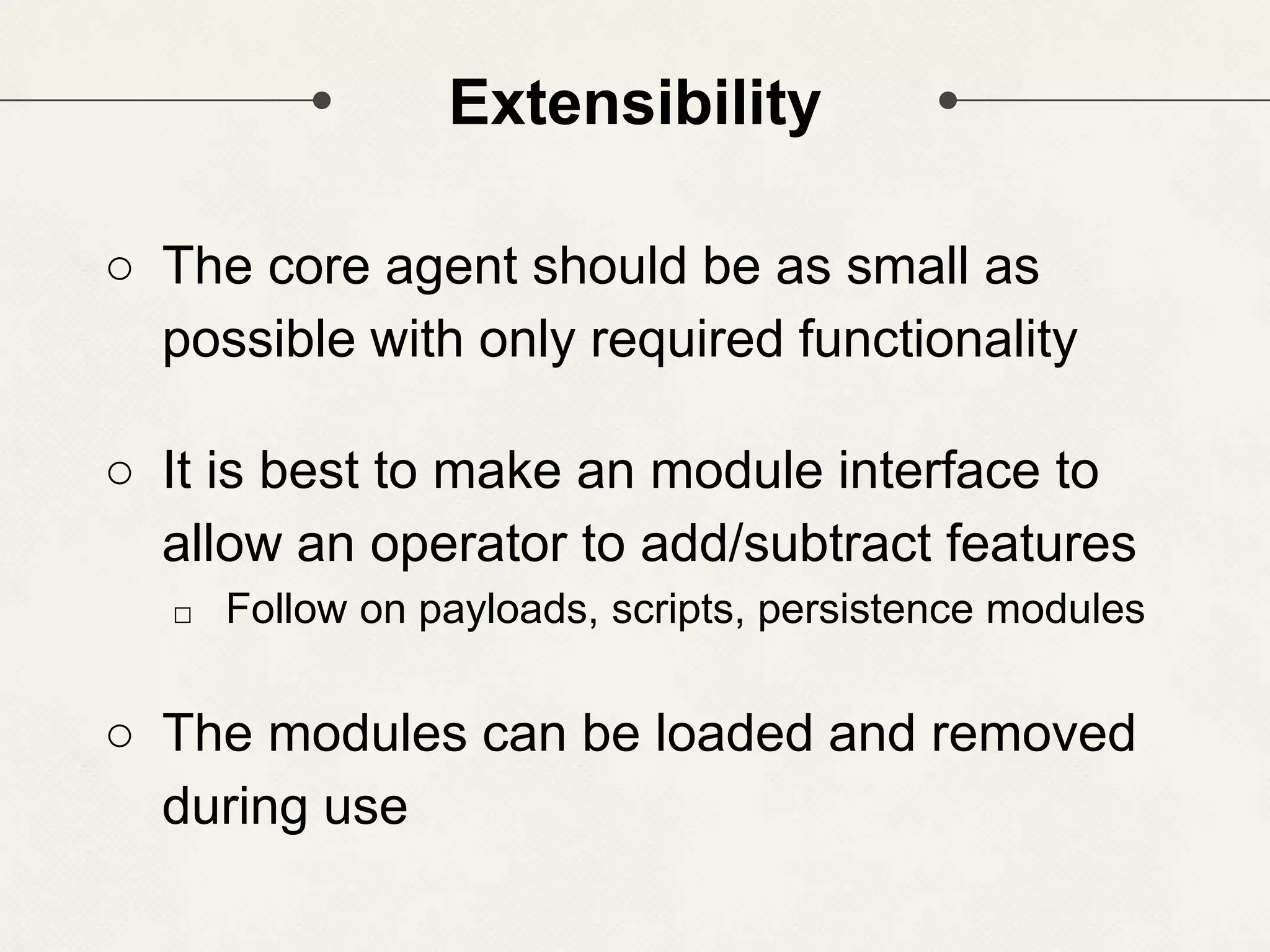 Extensibility ○ The core agent should be as small as possible with only required functionality ○ It is best to make an module interface to allow an operator to add/subtract features □ Follow on payloads, scripts, persistence modules ○ The modules can be loaded and removed during use 
