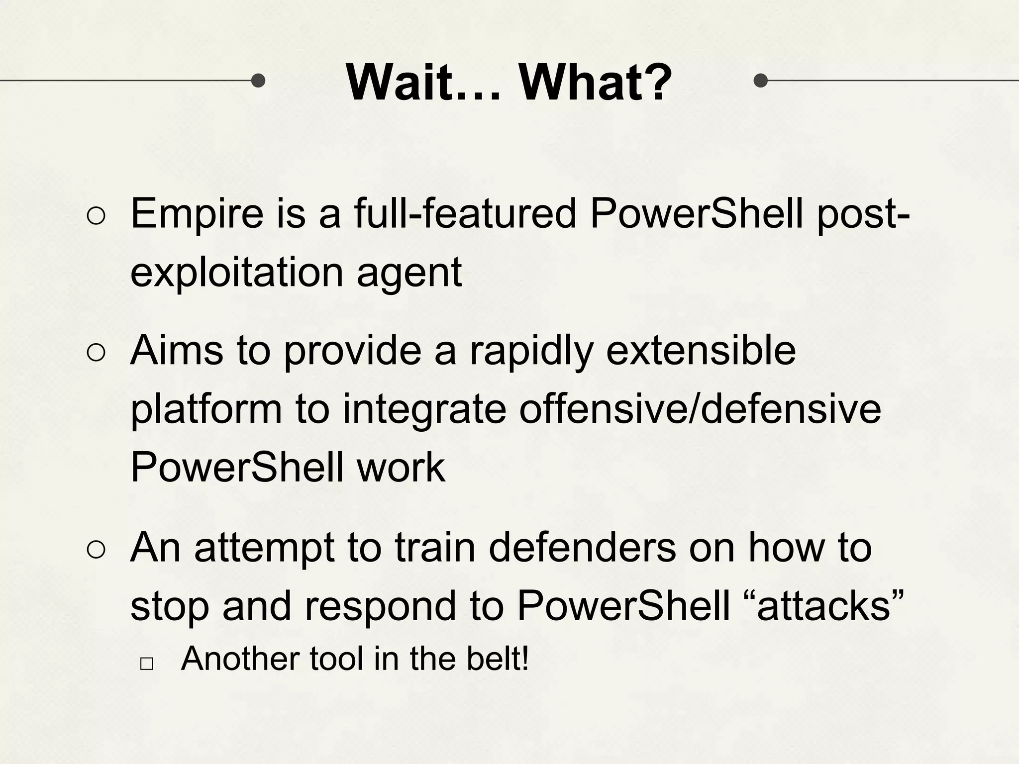 Wait… What? ○ Empire is a full-featured PowerShell post- exploitation agent ○ Aims to provide a rapidly extensible platform to integrate offensive/defensive PowerShell work ○ An attempt to train defenders on how to stop and respond to PowerShell “attacks” □ Another tool in the belt! 