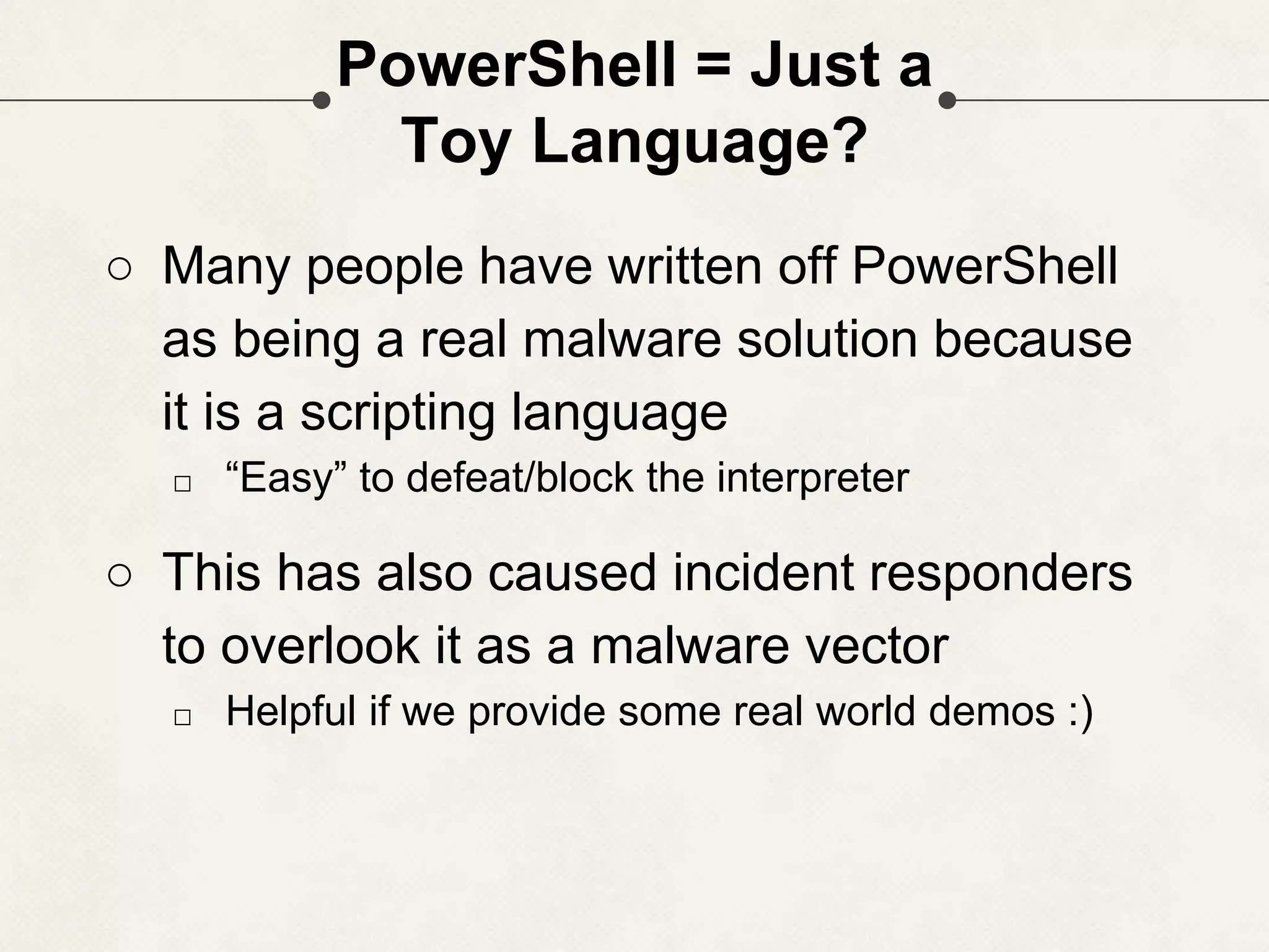 PowerShell = Just a Toy Language? ○ Many people have written off PowerShell as being a real malware solution because it is a scripting language □ “Easy” to defeat/block the interpreter ○ This has also caused incident responders to overlook it as a malware vector □ Helpful if we provide some real world demos :) 