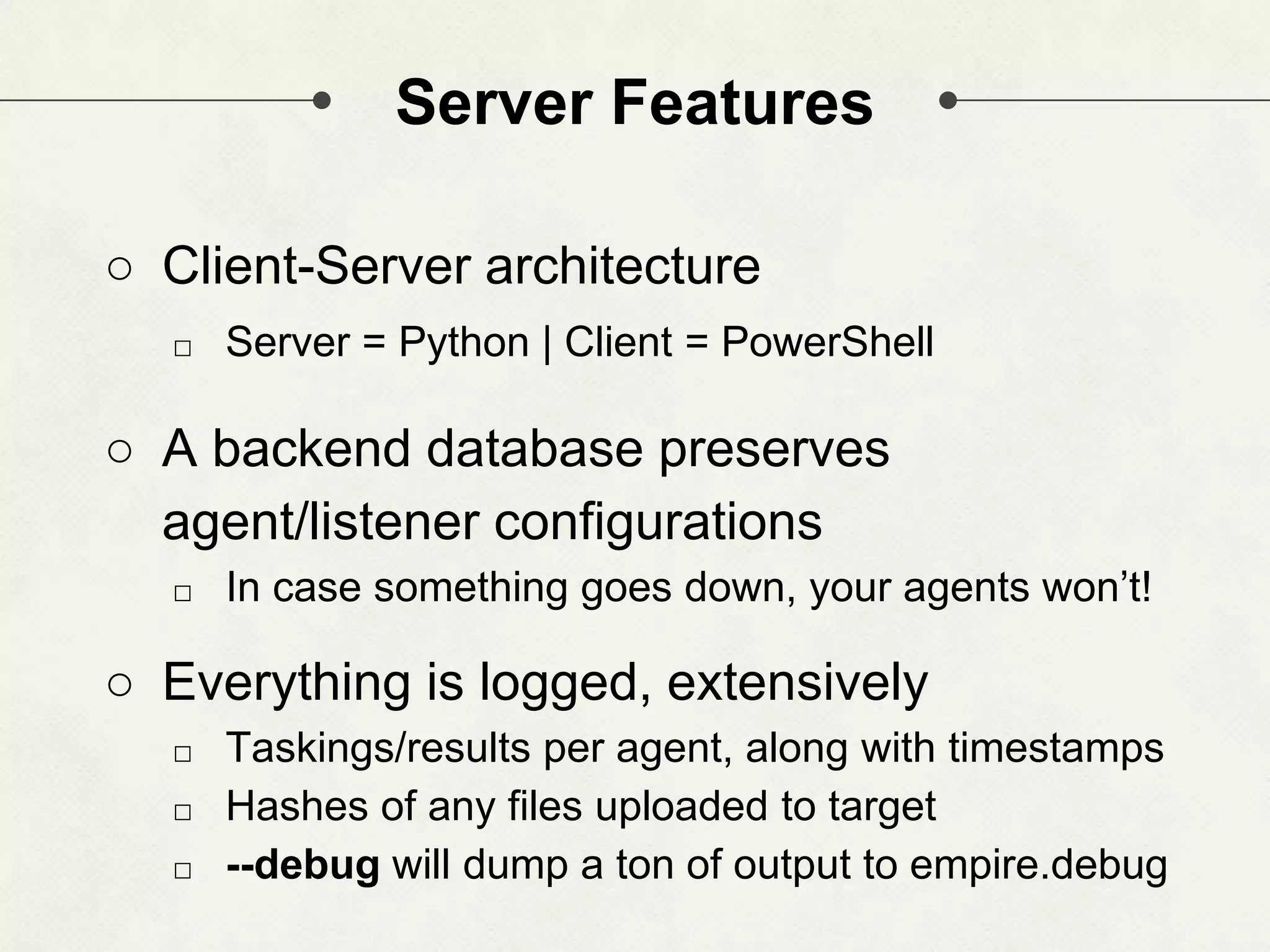 Server Features ○ Client-Server architecture □ Server = Python | Client = PowerShell ○ A backend database preserves agent/listener configurations □ In case something goes down, your agents won’t! ○ Everything is logged, extensively □ Taskings/results per agent, along with timestamps □ Hashes of any files uploaded to target □ --debug will dump a ton of output to empire.debug 